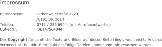 Impressum

Büroadresse:           Birkenwaldstraße 122 L
                             70191 Stuttgart
Telefon:                  0711 / 256 6904  (mit Anrufbeantworter)
USt-IdNr.:               DE147564044

Das Copyright für sämtliche Texte und Bilder auf diesen Seiten liegt, wenn nichts Anderes vermerkt ist, bei mir. Reproduktionsfähige Dateien können von mir erworben werden.